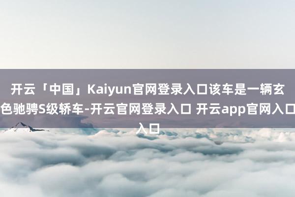 开云「中国」Kaiyun官网登录入口该车是一辆玄色驰骋S级轿车-开云官网登录入口 开云app官网入口