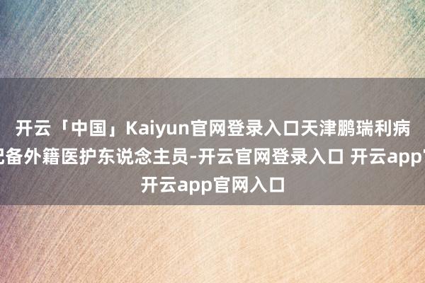 开云「中国」Kaiyun官网登录入口天津鹏瑞利病院尚未配备外籍医护东说念主员-开云官网登录入口 开云app官网入口