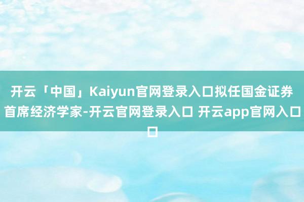 开云「中国」Kaiyun官网登录入口拟任国金证券首席经济学家-开云官网登录入口 开云app官网入口