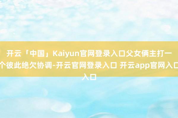 开云「中国」Kaiyun官网登录入口父女俩主打一个彼此绝欠协调-开云官网登录入口 开云app官网入口