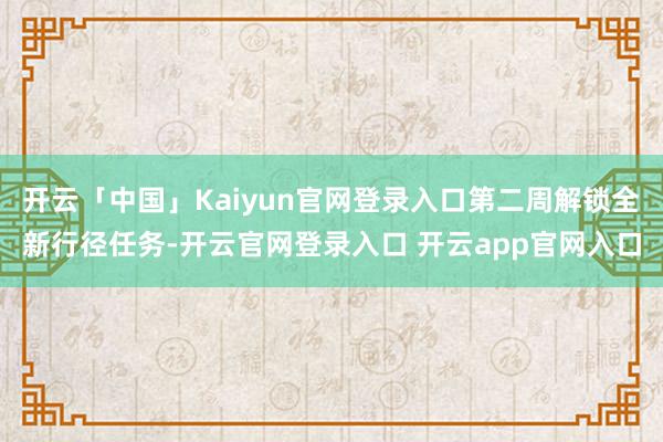 开云「中国」Kaiyun官网登录入口第二周解锁全新行径任务-开云官网登录入口 开云app官网入口