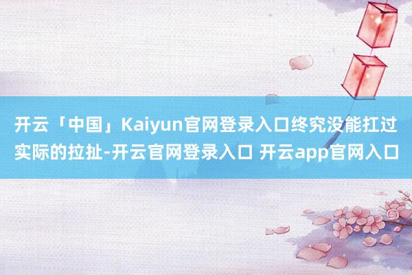 开云「中国」Kaiyun官网登录入口终究没能扛过实际的拉扯-开云官网登录入口 开云app官网入口