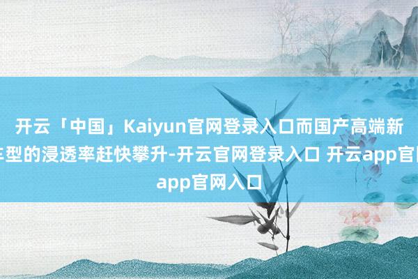 开云「中国」Kaiyun官网登录入口而国产高端新能源车型的浸透率赶快攀升-开云官网登录入口 开云app官网入口