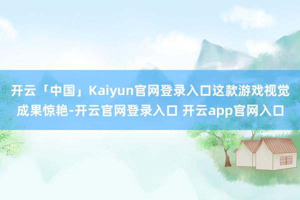 开云「中国」Kaiyun官网登录入口这款游戏视觉成果惊艳-开云官网登录入口 开云app官网入口