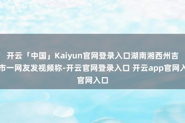 开云「中国」Kaiyun官网登录入口湖南湘西州吉首市一网友发视频称-开云官网登录入口 开云app官网入口