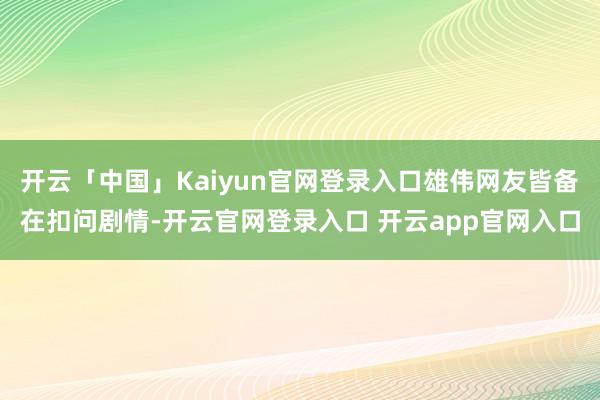 开云「中国」Kaiyun官网登录入口雄伟网友皆备在扣问剧情-开云官网登录入口 开云app官网入口