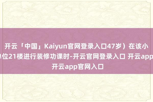 开云「中国」Kaiyun官网登录入口47岁）在该小区4栋1单位21楼进行装修功课时-开云官网登录入口 开云app官网入口