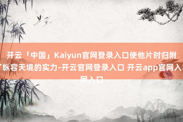 开云「中国」Kaiyun官网登录入口使他片时归附了纵容天境的实力-开云官网登录入口 开云app官网入口