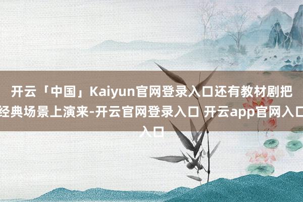开云「中国」Kaiyun官网登录入口还有教材剧把经典场景上演来-开云官网登录入口 开云app官网入口