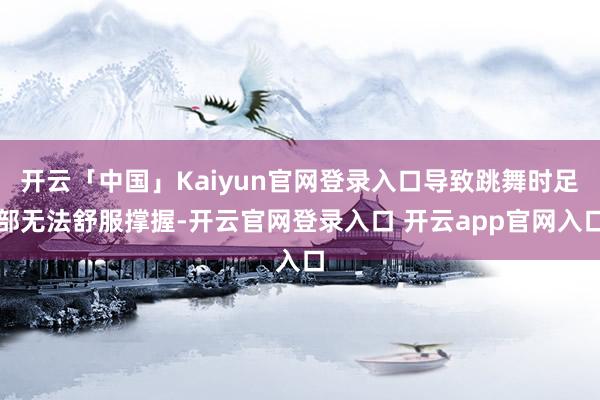 开云「中国」Kaiyun官网登录入口导致跳舞时足部无法舒服撑握-开云官网登录入口 开云app官网入口