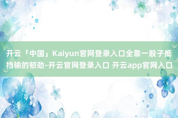 开云「中国」Kaiyun官网登录入口全靠一股子抵挡输的韧劲-开云官网登录入口 开云app官网入口