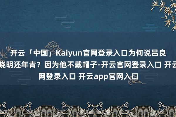 开云「中国」Kaiyun官网登录入口为何说吕良伟看起来比黄晓明还年青？因为他不戴帽子-开云官网登录入口 开云app官网入口
