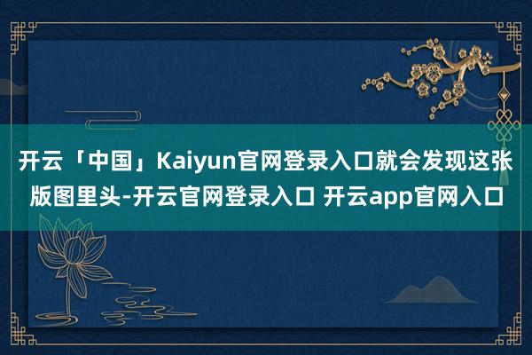 开云「中国」Kaiyun官网登录入口就会发现这张版图里头-开云官网登录入口 开云app官网入口