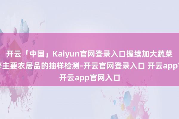 开云「中国」Kaiyun官网登录入口握续加大蔬菜、生果等主要农居品的抽样检测-开云官网登录入口 开云app官网入口