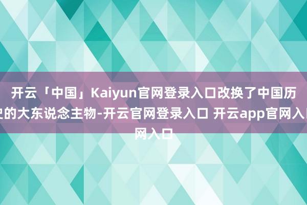 开云「中国」Kaiyun官网登录入口改换了中国历史的大东说念主物-开云官网登录入口 开云app官网入口
