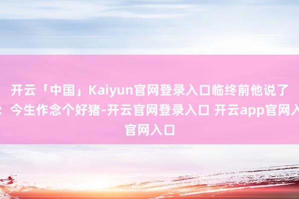 开云「中国」Kaiyun官网登录入口临终前他说了句：今生作念个好猪-开云官网登录入口 开云app官网入口