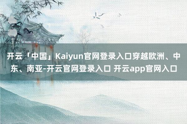 开云「中国」Kaiyun官网登录入口穿越欧洲、中东、南亚-开云官网登录入口 开云app官网入口