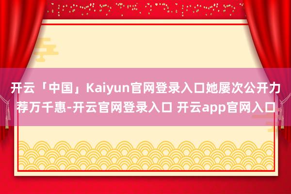 开云「中国」Kaiyun官网登录入口她屡次公开力荐万千惠-开云官网登录入口 开云app官网入口