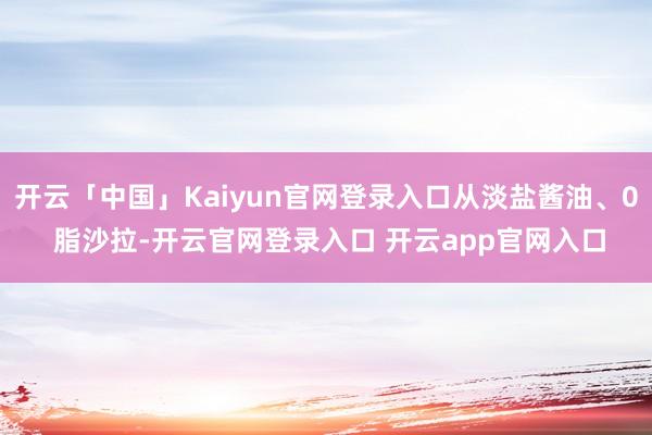 开云「中国」Kaiyun官网登录入口从淡盐酱油、0 脂沙拉-开云官网登录入口 开云app官网入口