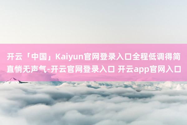 开云「中国」Kaiyun官网登录入口全程低调得简直悄无声气-开云官网登录入口 开云app官网入口