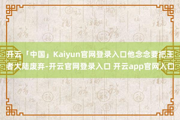 开云「中国」Kaiyun官网登录入口他念念要把王者大陆废弃-开云官网登录入口 开云app官网入口