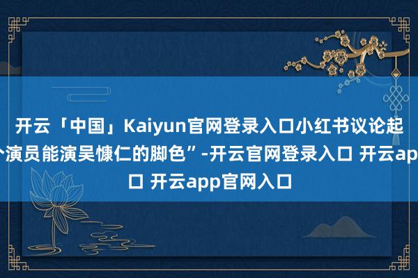 开云「中国」Kaiyun官网登录入口小红书议论起“内娱哪个演员能演吴慷仁的脚色”-开云官网登录入口 开云app官网入口