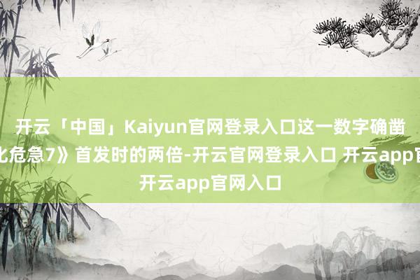 开云「中国」Kaiyun官网登录入口这一数字确凿是《生化危急7》首发时的两倍-开云官网登录入口 开云app官网入口