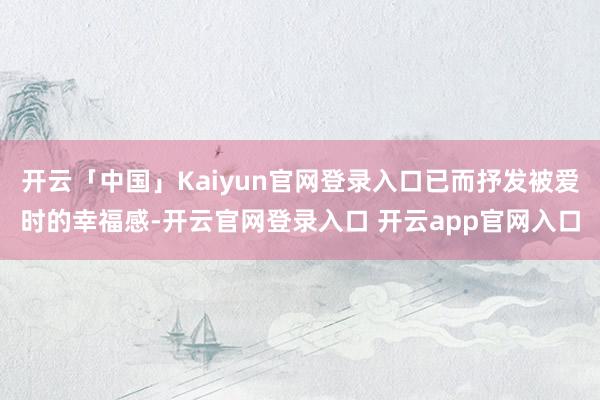 开云「中国」Kaiyun官网登录入口已而抒发被爱时的幸福感-开云官网登录入口 开云app官网入口