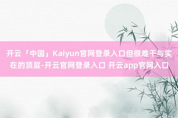 开云「中国」Kaiyun官网登录入口但很难干与实在的顶层-开云官网登录入口 开云app官网入口