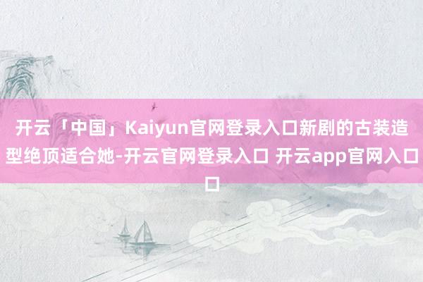 开云「中国」Kaiyun官网登录入口新剧的古装造型绝顶适合她-开云官网登录入口 开云app官网入口