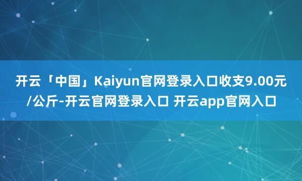 开云「中国」Kaiyun官网登录入口收支9.00元/公斤-开云官网登录入口 开云app官网入口