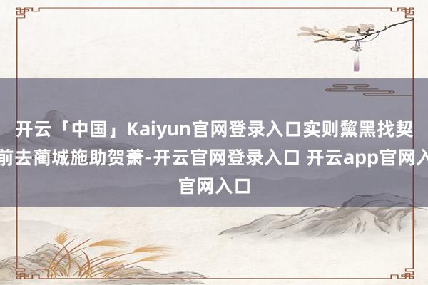 开云「中国」Kaiyun官网登录入口实则黧黑找契机前去蔺城施助贺萧-开云官网登录入口 开云app官网入口