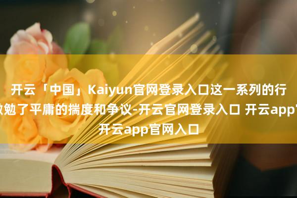 开云「中国」Kaiyun官网登录入口这一系列的行为赫然激勉了平庸的揣度和争议-开云官网登录入口 开云app官网入口