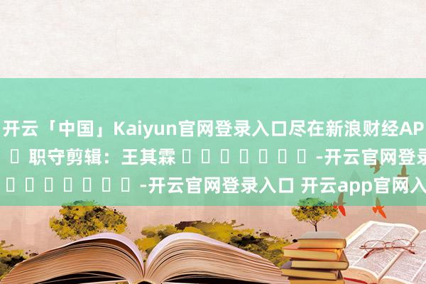 开云「中国」Kaiyun官网登录入口尽在新浪财经APP            						职守剪辑：王其霖 							-开云官网登录入口 开云app官网入口