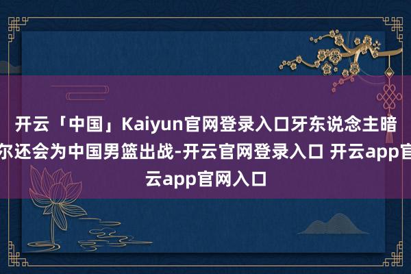 开云「中国」Kaiyun官网登录入口牙东说念主暗意李凯尔还会为中国男篮出战-开云官网登录入口 开云app官网入口