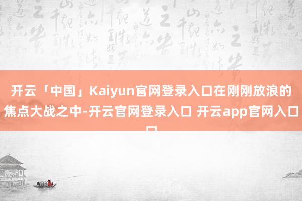 开云「中国」Kaiyun官网登录入口在刚刚放浪的焦点大战之中-开云官网登录入口 开云app官网入口