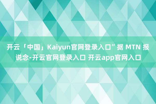 开云「中国」Kaiyun官网登录入口”据 MTN 报说念-开云官网登录入口 开云app官网入口