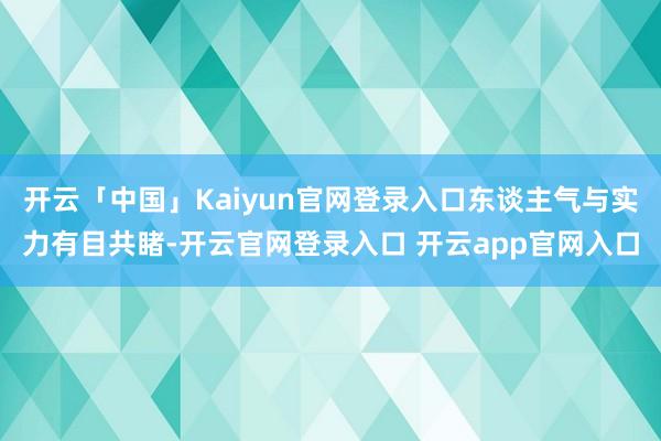 开云「中国」Kaiyun官网登录入口东谈主气与实力有目共睹-开云官网登录入口 开云app官网入口