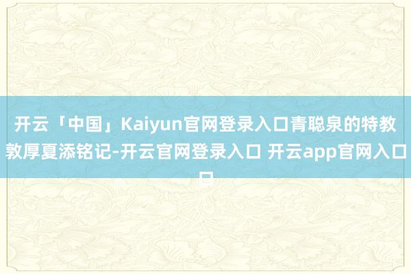 开云「中国」Kaiyun官网登录入口青聪泉的特教敦厚夏添铭记-开云官网登录入口 开云app官网入口