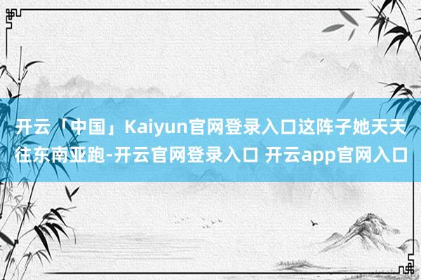 开云「中国」Kaiyun官网登录入口这阵子她天天往东南亚跑-开云官网登录入口 开云app官网入口