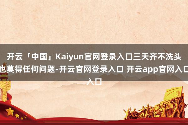 开云「中国」Kaiyun官网登录入口三天齐不洗头也莫得任何问题-开云官网登录入口 开云app官网入口