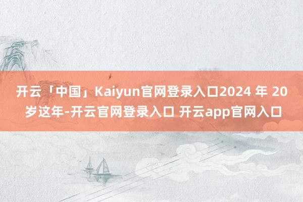 开云「中国」Kaiyun官网登录入口2024 年 20 岁这年-开云官网登录入口 开云app官网入口