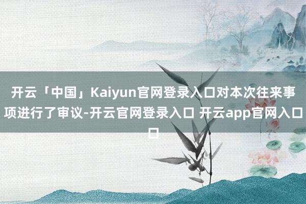 开云「中国」Kaiyun官网登录入口对本次往来事项进行了审议-开云官网登录入口 开云app官网入口