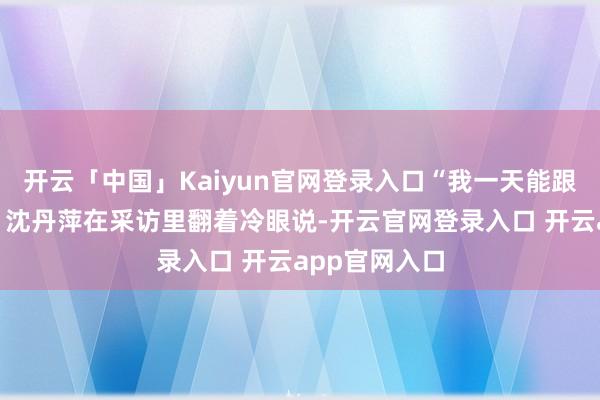 开云「中国」Kaiyun官网登录入口“我一天能跟他吵八回！”沈丹萍在采访里翻着冷眼说-开云官网登录入口 开云app官网入口