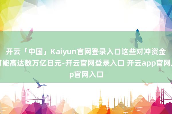 开云「中国」Kaiyun官网登录入口这些对冲资金流可能高达数万亿日元-开云官网登录入口 开云app官网入口
