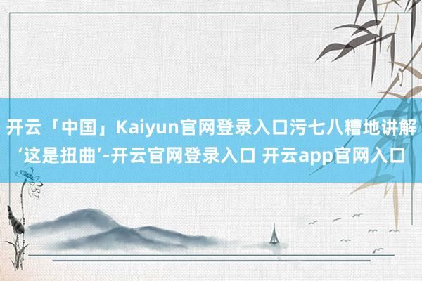 开云「中国」Kaiyun官网登录入口污七八糟地讲解‘这是扭曲’-开云官网登录入口 开云app官网入口