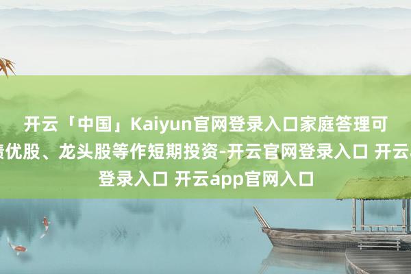 开云「中国」Kaiyun官网登录入口家庭答理可用余钱选购绩优股、龙头股等作短期投资-开云官网登录入口 开云app官网入口