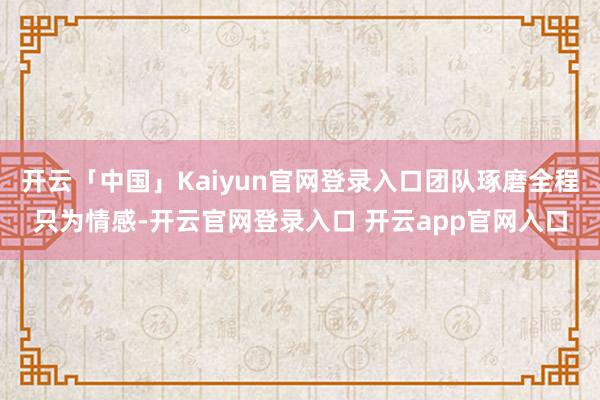 开云「中国」Kaiyun官网登录入口团队琢磨全程只为情感-开云官网登录入口 开云app官网入口