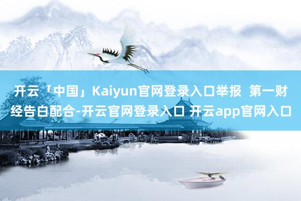 开云「中国」Kaiyun官网登录入口举报  第一财经告白配合-开云官网登录入口 开云app官网入口