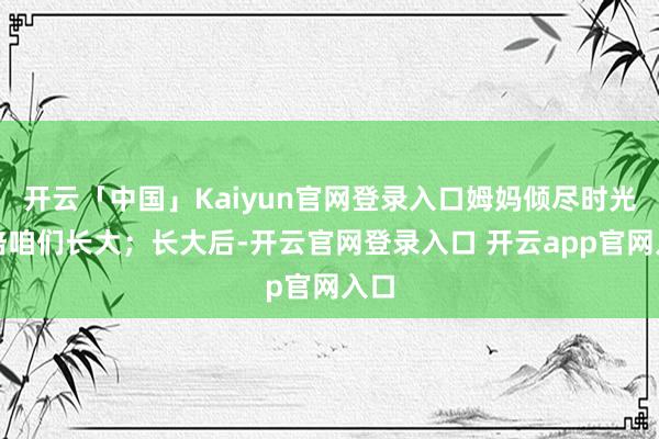 开云「中国」Kaiyun官网登录入口姆妈倾尽时光作陪咱们长大；长大后-开云官网登录入口 开云app官网入口